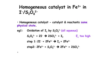 Homogeneous catalyst in Fe3+
in
I-
/S2O8
2-
• Homogeneous catalyst - catalyst & reactants same
physical state.
eg1: Oxidation of I2 by S2O8
2-
(all aqueous)
S2O8
2-
+ 2I-
 2SO4
2-
+ I2 Ea too high
step 1: 2I-
+ 2Fe3+
 I2 + 2Fe2+
step2: 2Fe2+
+ S2O8
2-
 2Fe3+
+ 2SO4
2-
•
 