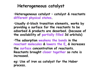 •Heterogeneous catalyst – catalyst & reactants
different physical states.
•Usually d-block transition elements, works by
providing a surface for the reactants to be
adsorbed & products are desorbed. (because of
the availability of partially filled 3d orbitals)
•The adsorption weakens the bonds in the
reactant molecules & lowers the Ea & increases
the surface concentration of reactants.
Reactants brought closer together so rate is
increased.
eg: Use of iron as catalyst for the Haber
process.
Heterogeneous catalyst
 
