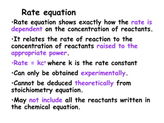 •Rate equation shows exactly how the rate is
dependent on the concentration of reactants.
•It relates the rate of reaction to the
concentration of reactants raised to the
appropriate power.
•Rate = kcn
where k is the rate constant
•Can only be obtained experimentally.
•Cannot be deduced theoretically from
stoichiometry equation.
•May not include all the reactants written in
the chemical equation.
Rate equation
 