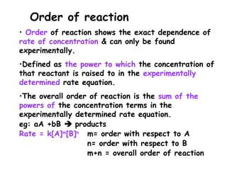 • Order of reaction shows the exact dependence of
rate of concentration & can only be found
experimentally.
•Defined as the power to which the concentration of
that reactant is raised to in the experimentally
determined rate equation.
•The overall order of reaction is the sum of the
powers of the concentration terms in the
experimentally determined rate equation.
eg: aA +bB  products
Rate = k[A]m
[B]n
m= order with respect to A
n= order with respect to B
m+n = overall order of reaction
Order of reaction
 