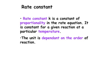 • Rate constant k is a constant of
proportionality in the rate equation. It
is constant for a given reaction at a
particular temperature.
•The unit is dependant on the order of
reaction.
Rate constant
 