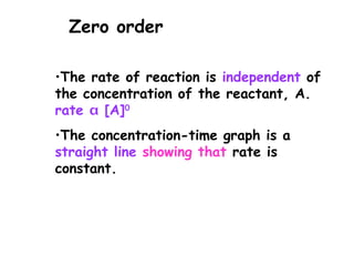 •The rate of reaction is independent of
the concentration of the reactant, A.
rate  [A]0
•The concentration-time graph is a
straight line showing that rate is
constant.
Zero order
 