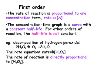 •The rate of reaction is proportional to one
concentration term, rate  [A]1
•The concentration-time graph is a curve with
a constant half-life. For other orders of
reaction, the half-life is not constant.
eg: decomposition of hydrogen peroxide:
2H2O2 O2 +2H2O
The rate equation: rate=k[H2O2]
The rate of reaction is directly proportional
to [H2O2].
First order
 