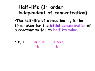 •The half-life of a reaction, t½ is the
time taken for the initial concentration of
a reactant to fall to half its value.
• t½ = ln 2 = 0.693
k k
Half-life (1st
order
independent of concentration)
 