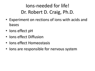 Ions-needed for life!
        Dr. Robert D. Craig, Ph.D.
• Experiment on rections of ions with acids and
  bases
• Ions effect pH
• Ions effect Diffusion
• Ions effect Homeostasis
• Ions are responsible for nervous system
 