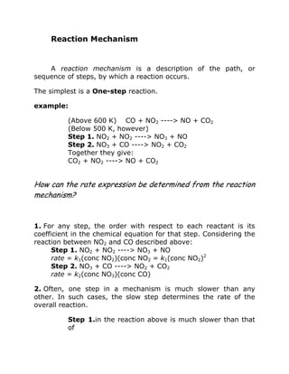Reaction Mechanism
A reaction mechanism is a description of the path, or
sequence of steps, by which a reaction occurs.
The simplest is a One-step reaction.
example:
(Above 600 K) CO + NO2 ----> NO + CO2
(Below 500 K, however)
Step 1. NO2 + NO2 ----> NO3 + NO
Step 2. NO3 + CO ----> NO2 + CO2
Together they give:
CO2 + NO2 ----> NO + CO2
How can the rate expression be determined from the reaction
mechanism?
1. For any step, the order with respect to each reactant is its
coefficient in the chemical equation for that step. Considering the
reaction between NO2 and CO described above:
Step 1. NO2 + NO2 ----> NO3 + NO
rate = k1(conc NO2)(conc NO2 = k1(conc NO2)2
Step 2. NO3 + CO ----> NO2 + CO2
rate = k2(conc NO3)(conc CO)
2. Often, one step in a mechanism is much slower than any
other. In such cases, the slow step determines the rate of the
overall reaction.
Step 1.in the reaction above is much slower than that
of
 