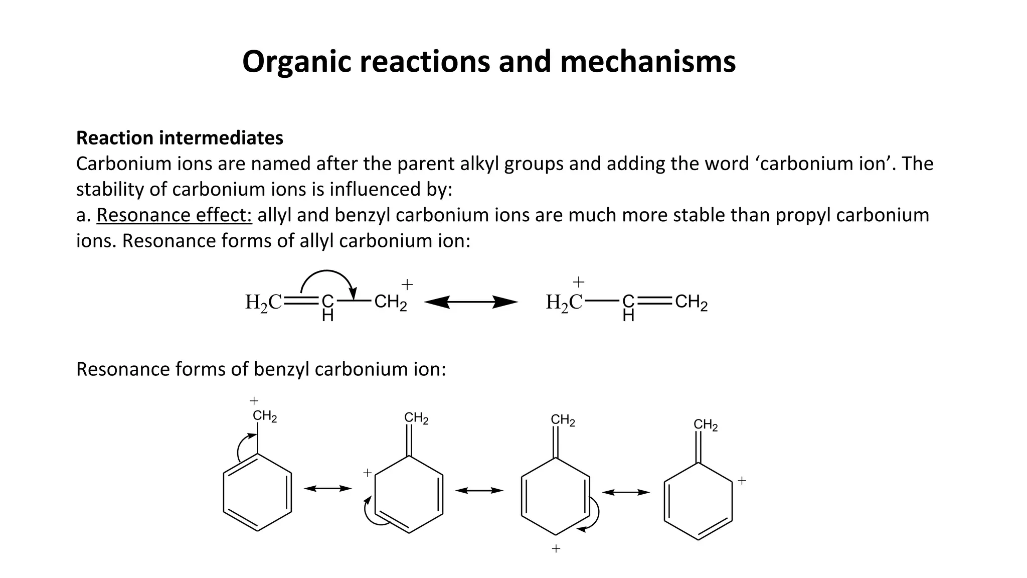 Organic reactions and mechanisms
Reaction intermediates
Carbonium ions are named after the parent alkyl groups and adding the word ‘carbonium ion’. The
stability of carbonium ions is influenced by:
a. Resonance effect: allyl and benzyl carbonium ions are much more stable than propyl carbonium
ions. Resonance forms of allyl carbonium ion:
Resonance forms of benzyl carbonium ion:
H2C C
H
CH2
+
H2C C
H
CH2
+
CH2
+
CH2 CH2 CH2
+
+
+
 