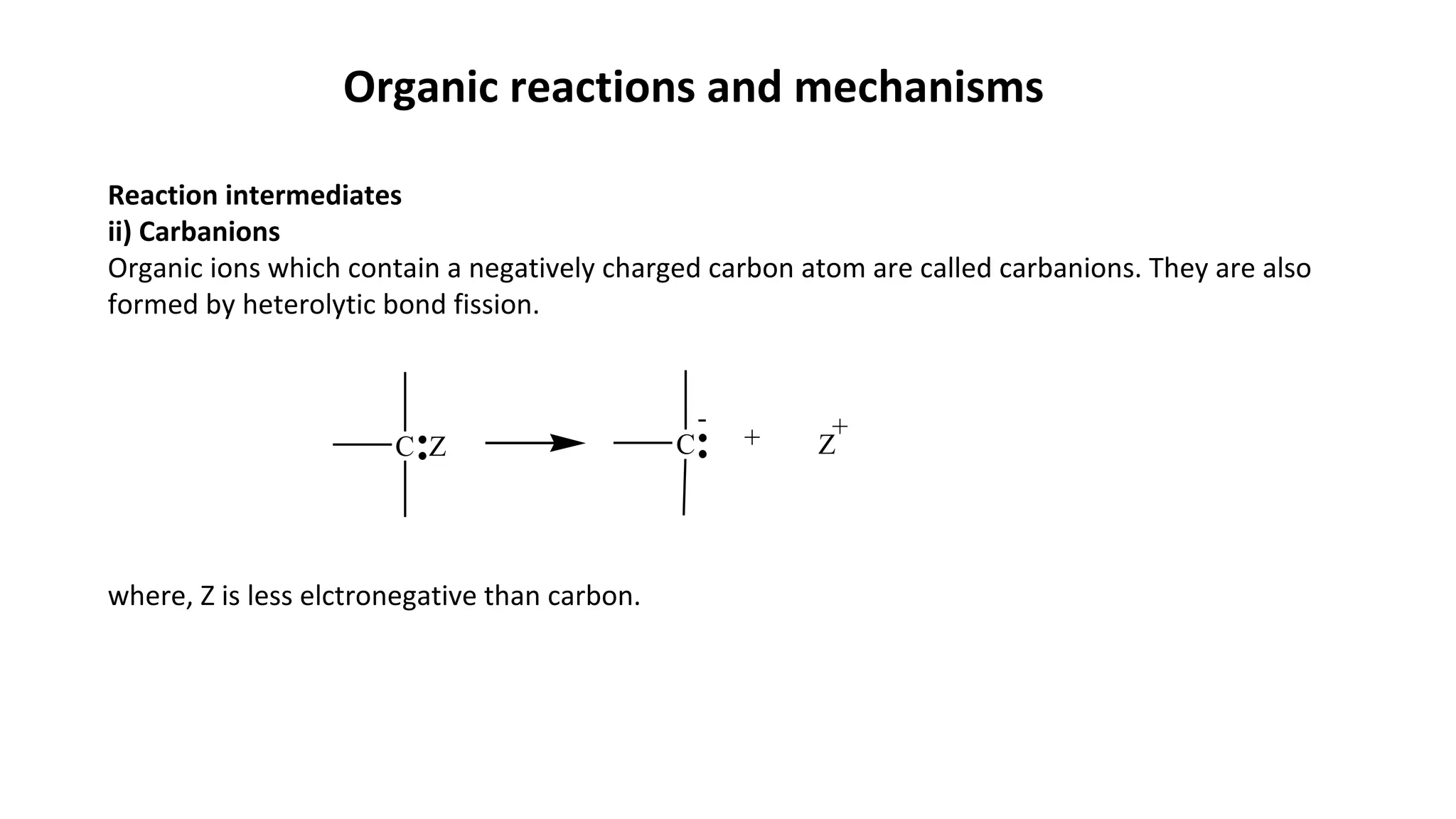 Organic reactions and mechanisms
Reaction intermediates
ii) Carbanions
Organic ions which contain a negatively charged carbon atom are called carbanions. They are also
formed by heterolytic bond fission.
where, Z is less elctronegative than carbon.
C + ZC Z
+-
 
