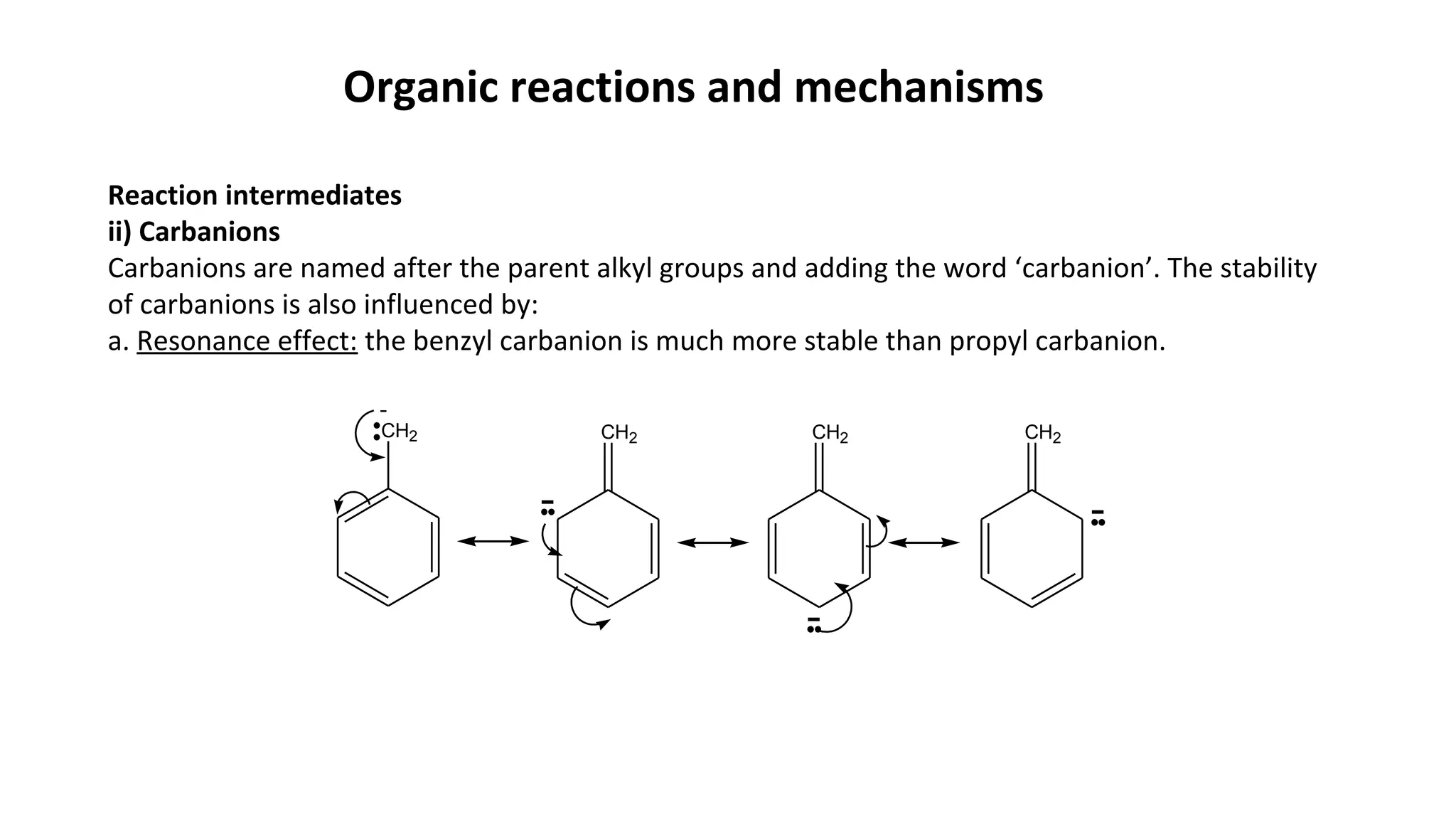 Organic reactions and mechanisms
Reaction intermediates
ii) Carbanions
Carbanions are named after the parent alkyl groups and adding the word ‘carbanion’. The stability
of carbanions is also influenced by:
a. Resonance effect: the benzyl carbanion is much more stable than propyl carbanion.
CH2 CH2 CH2 CH2
-
-
-
-
 