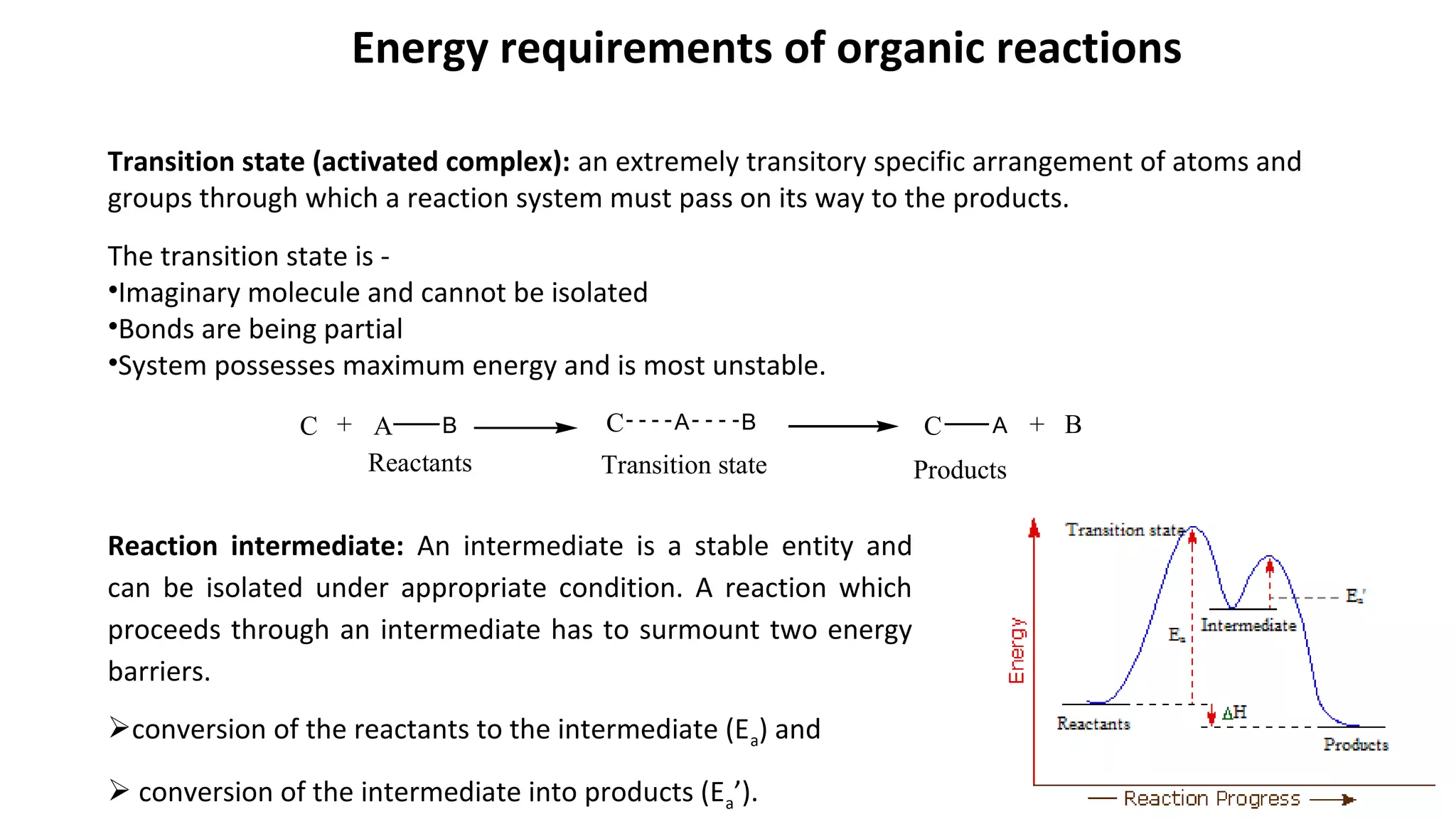 Energy requirements of organic reactions
Transition state (activated complex): an extremely transitory specific arrangement of atoms and
groups through which a reaction system must pass on its way to the products.
The transition state is -
•Imaginary molecule and cannot be isolated
•Bonds are being partial
•System possesses maximum energy and is most unstable.
C + A B C A B C A + B
Reactants ProductsTransition state
Reaction intermediate: An intermediate is a stable entity and
can be isolated under appropriate condition. A reaction which
proceeds through an intermediate has to surmount two energy
barriers.
conversion of the reactants to the intermediate (Ea) and
 conversion of the intermediate into products (Ea’).
 