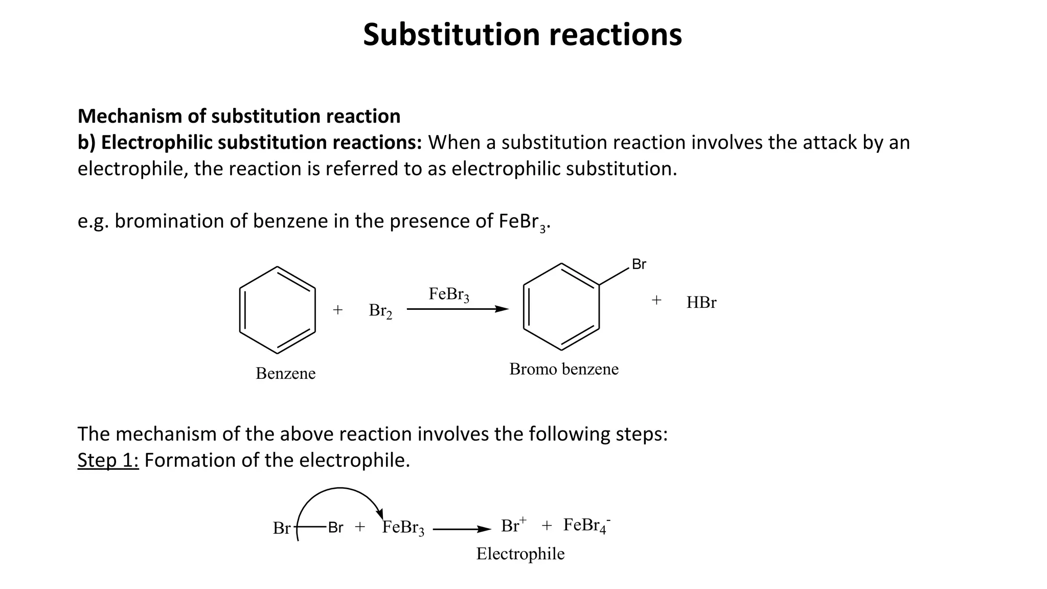 Substitution reactions
Mechanism of substitution reaction
b) Electrophilic substitution reactions: When a substitution reaction involves the attack by an
electrophile, the reaction is referred to as electrophilic substitution.
e.g. bromination of benzene in the presence of FeBr3.
The mechanism of the above reaction involves the following steps:
Step 1: Formation of the electrophile.
+ Br2
FeBr3
Br
+ HBr
Bromo benzeneBenzene
Br Br + FeBr3 Br+
+ FeBr4
-
Electrophile
 