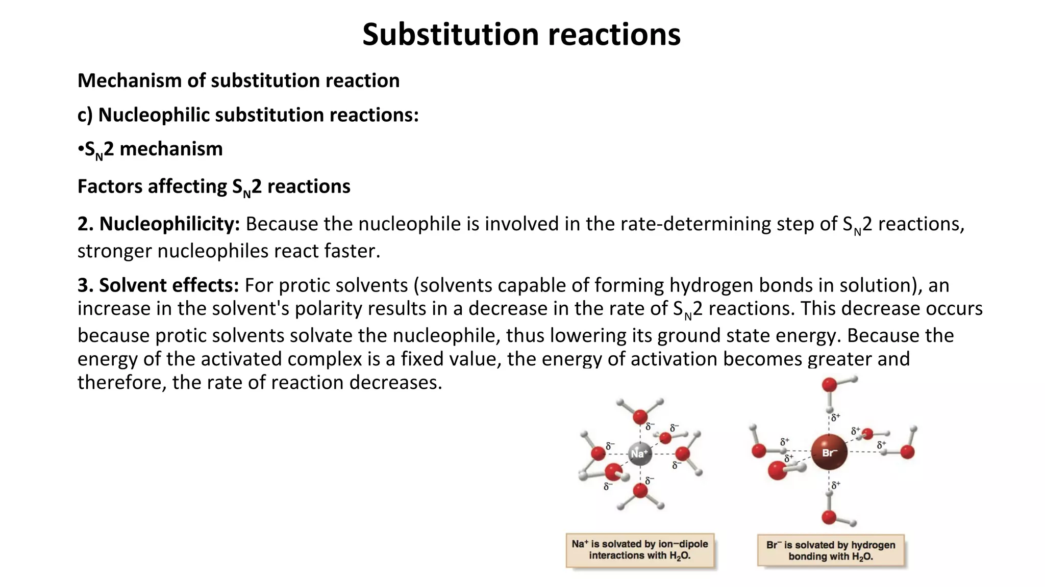 Substitution reactions
Mechanism of substitution reaction
c) Nucleophilic substitution reactions:
•SN2 mechanism
Factors affecting SN2 reactions
2. Nucleophilicity: Because the nucleophile is involved in the rate-determining step of SN2 reactions,
stronger nucleophiles react faster.
3. Solvent effects: For protic solvents (solvents capable of forming hydrogen bonds in solution), an
increase in the solvent's polarity results in a decrease in the rate of SN2 reactions. This decrease occurs
because protic solvents solvate the nucleophile, thus lowering its ground state energy. Because the
energy of the activated complex is a fixed value, the energy of activation becomes greater and
therefore, the rate of reaction decreases.
 