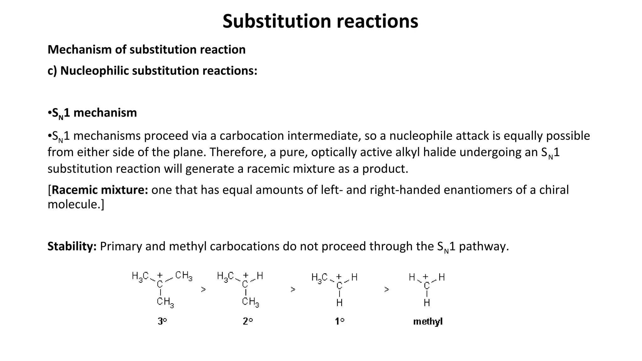 Substitution reactions
Mechanism of substitution reaction
c) Nucleophilic substitution reactions:
•SN1 mechanism
•SN1 mechanisms proceed via a carbocation intermediate, so a nucleophile attack is equally possible
from either side of the plane. Therefore, a pure, optically active alkyl halide undergoing an SN1
substitution reaction will generate a racemic mixture as a product.
[Racemic mixture: one that has equal amounts of left- and right-handed enantiomers of a chiral
molecule.]
Stability: Primary and methyl carbocations do not proceed through the SN1 pathway.
 