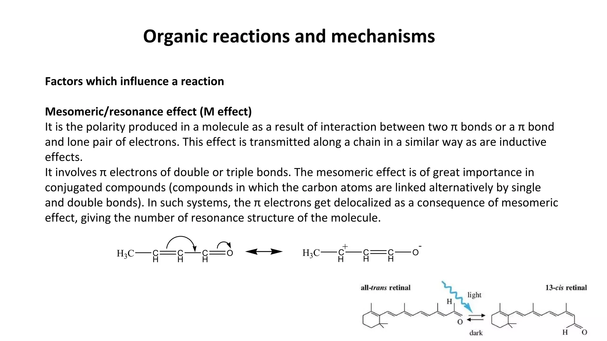 Organic reactions and mechanisms
Factors which influence a reaction
Mesomeric/resonance effect (M effect)
It is the polarity produced in a molecule as a result of interaction between two π bonds or a π bond
and lone pair of electrons. This effect is transmitted along a chain in a similar way as are inductive
effects.
It involves π electrons of double or triple bonds. The mesomeric effect is of great importance in
conjugated compounds (compounds in which the carbon atoms are linked alternatively by single
and double bonds). In such systems, the π electrons get delocalized as a consequence of mesomeric
effect, giving the number of resonance structure of the molecule.
H3C C
H
C
H
C
H
O H3C C C
H
C
H
O
-+
H
 