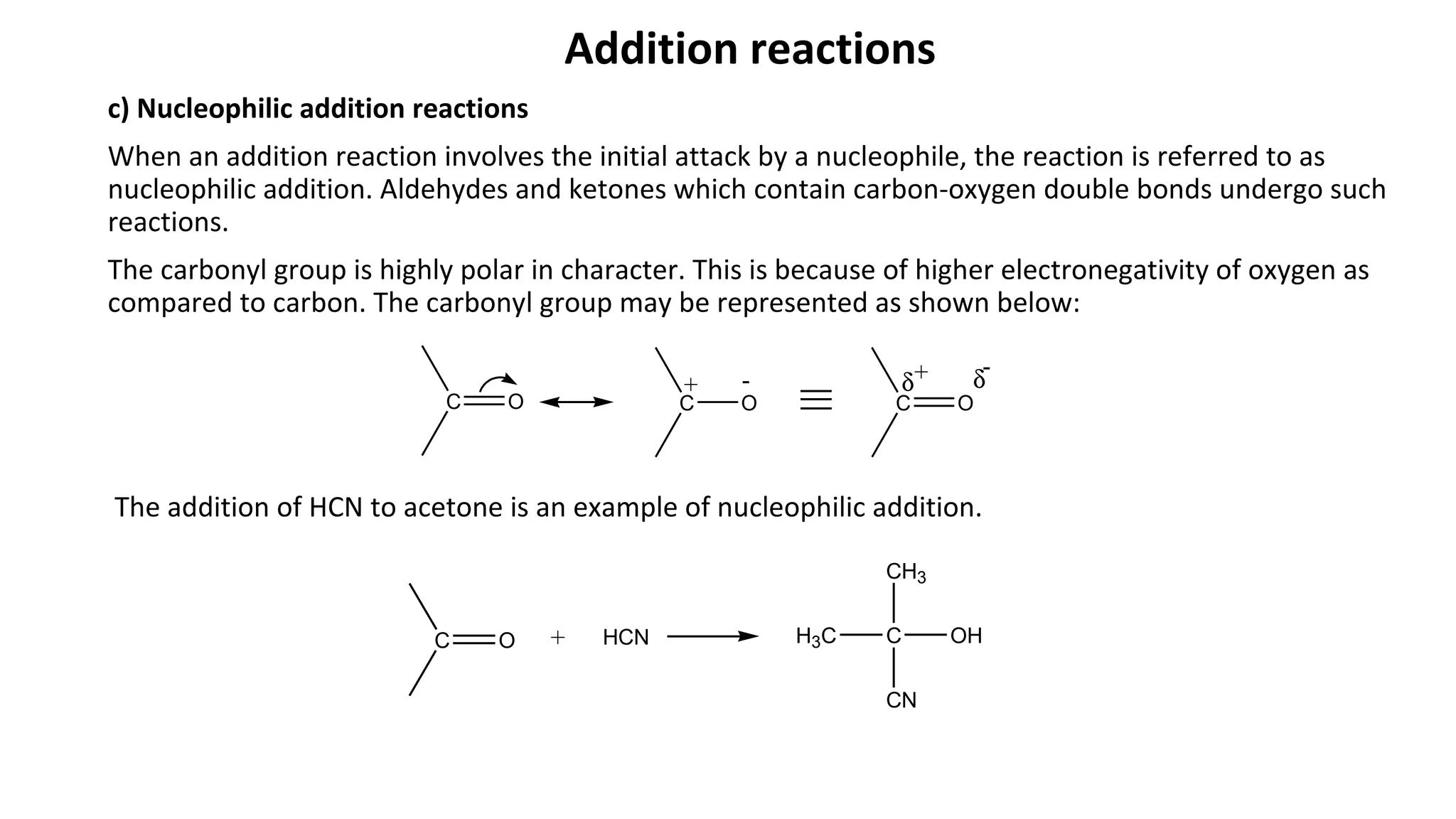 Addition reactions
c) Nucleophilic addition reactions
When an addition reaction involves the initial attack by a nucleophile, the reaction is referred to as
nucleophilic addition. Aldehydes and ketones which contain carbon-oxygen double bonds undergo such
reactions.
The carbonyl group is highly polar in character. This is because of higher electronegativity of oxygen as
compared to carbon. The carbonyl group may be represented as shown below:
The addition of HCN to acetone is an example of nucleophilic addition.
C O C O C O
+ - δ δ+ -
C O + HCN H3C C
CH3
CN
OH
 