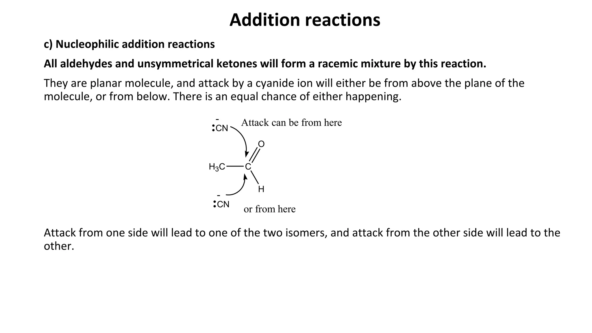 Addition reactions
c) Nucleophilic addition reactions
All aldehydes and unsymmetrical ketones will form a racemic mixture by this reaction.
They are planar molecule, and attack by a cyanide ion will either be from above the plane of the
molecule, or from below. There is an equal chance of either happening.
Attack from one side will lead to one of the two isomers, and attack from the other side will lead to the
other.
H3C C
H
O
CN
-
CN
-
Attack can be from here
or from here
 