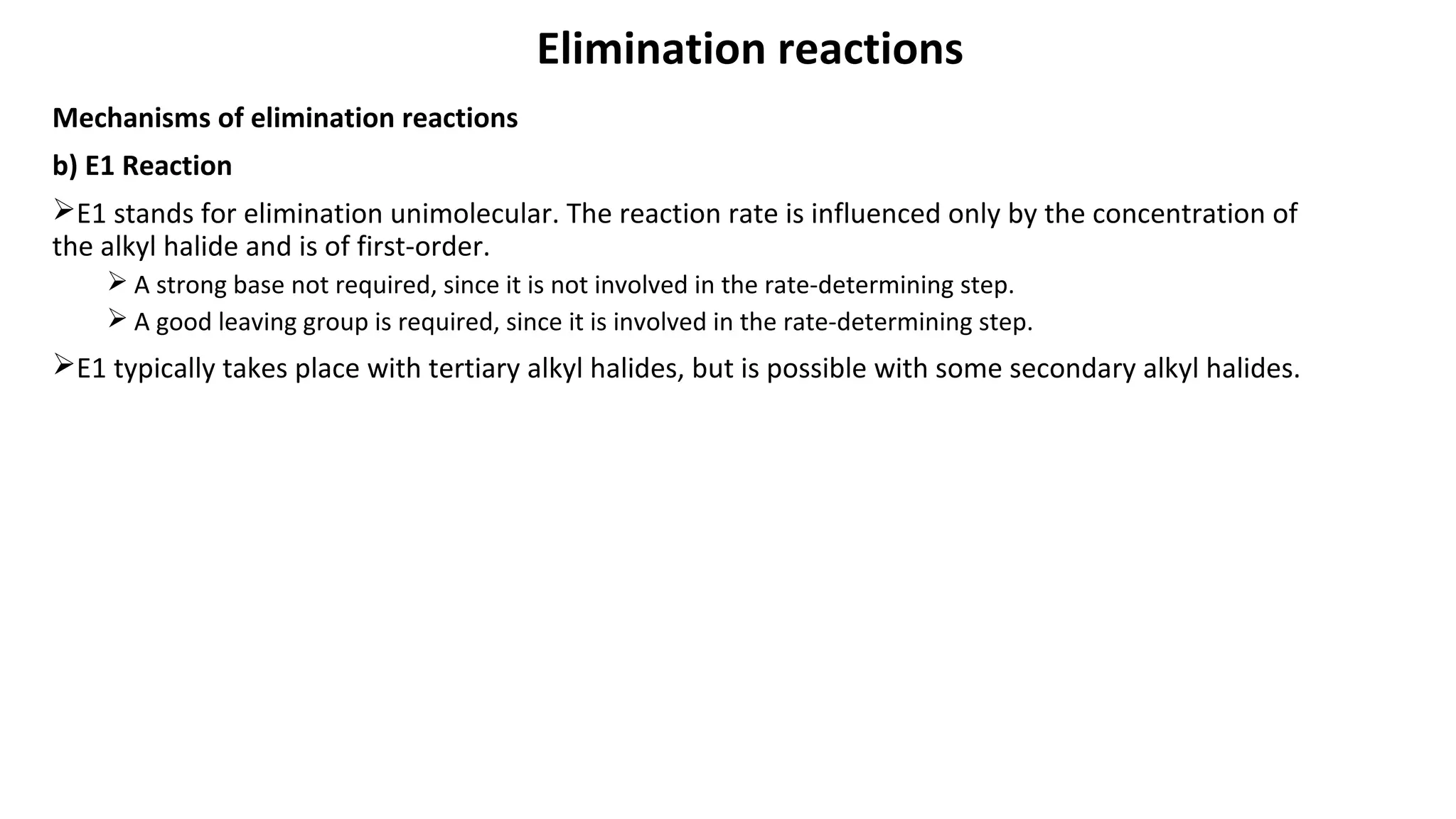 Elimination reactions
Mechanisms of elimination reactions
b) E1 Reaction
E1 stands for elimination unimolecular. The reaction rate is influenced only by the concentration of
the alkyl halide and is of first-order.
 A strong base not required, since it is not involved in the rate-determining step.
 A good leaving group is required, since it is involved in the rate-determining step.
E1 typically takes place with tertiary alkyl halides, but is possible with some secondary alkyl halides.
 