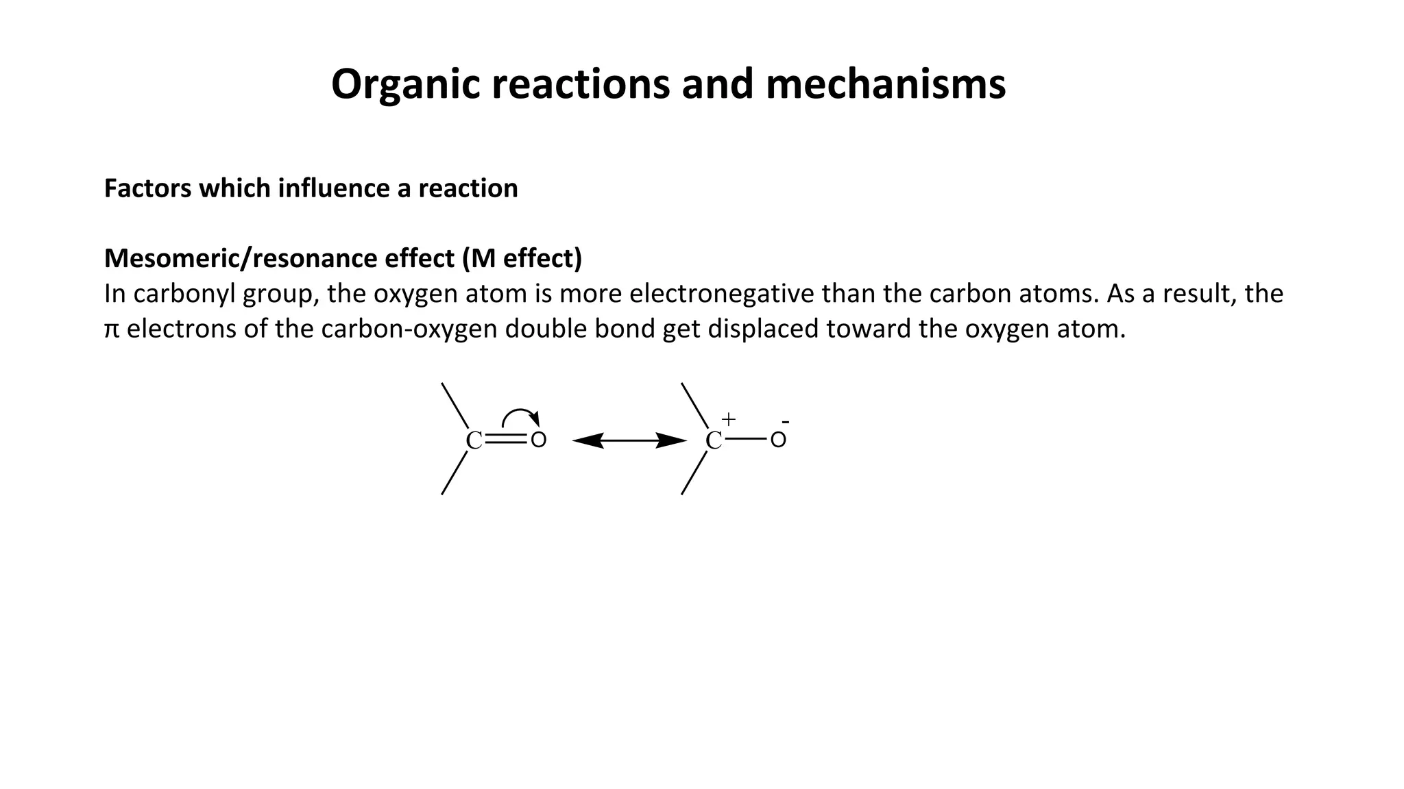 Organic reactions and mechanisms
Factors which influence a reaction
Mesomeric/resonance effect (M effect)
In carbonyl group, the oxygen atom is more electronegative than the carbon atoms. As a result, the
π electrons of the carbon-oxygen double bond get displaced toward the oxygen atom.
C O C O
-+
 