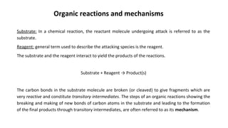 Organic reactions and mechanisms
Substrate: In a chemical reaction, the reactant molecule undergoing attack is referred to as the
substrate.
Reagent: general term used to describe the attacking species is the reagent.
The substrate and the reagent interact to yield the products of the reactions.
Substrate + Reagent → Product(s)
The carbon bonds in the substrate molecule are broken (or cleaved) to give fragments which are
very reactive and constitute transitory intermediates. The steps of an organic reactions showing the
breaking and making of new bonds of carbon atoms in the substrate and leading to the formation
of the final products through transitory intermediates, are often referred to as its mechanism.
 