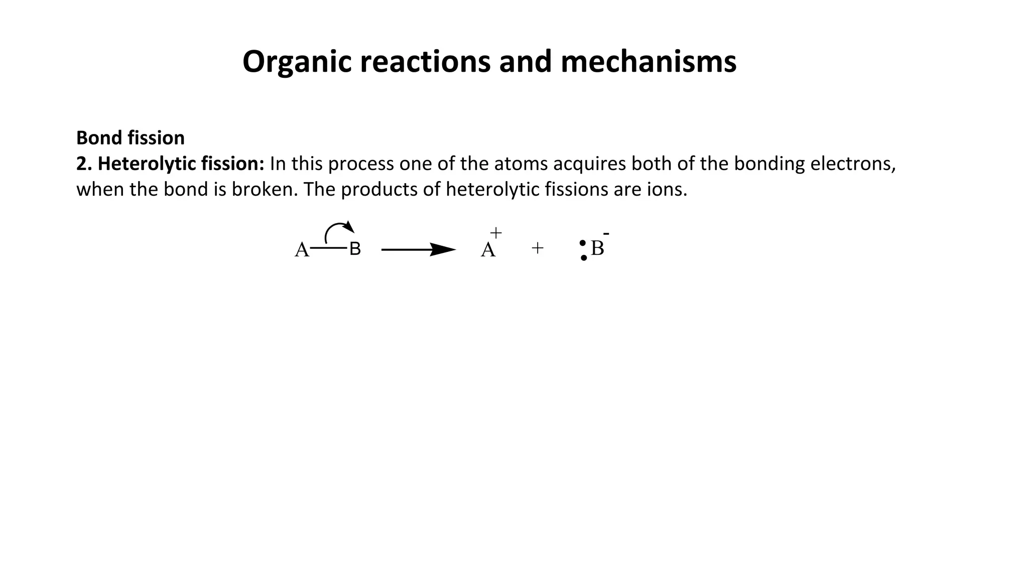 Organic reactions and mechanisms
Bond fission
2. Heterolytic fission: In this process one of the atoms acquires both of the bonding electrons,
when the bond is broken. The products of heterolytic fissions are ions.
A B A + B
+ -
 