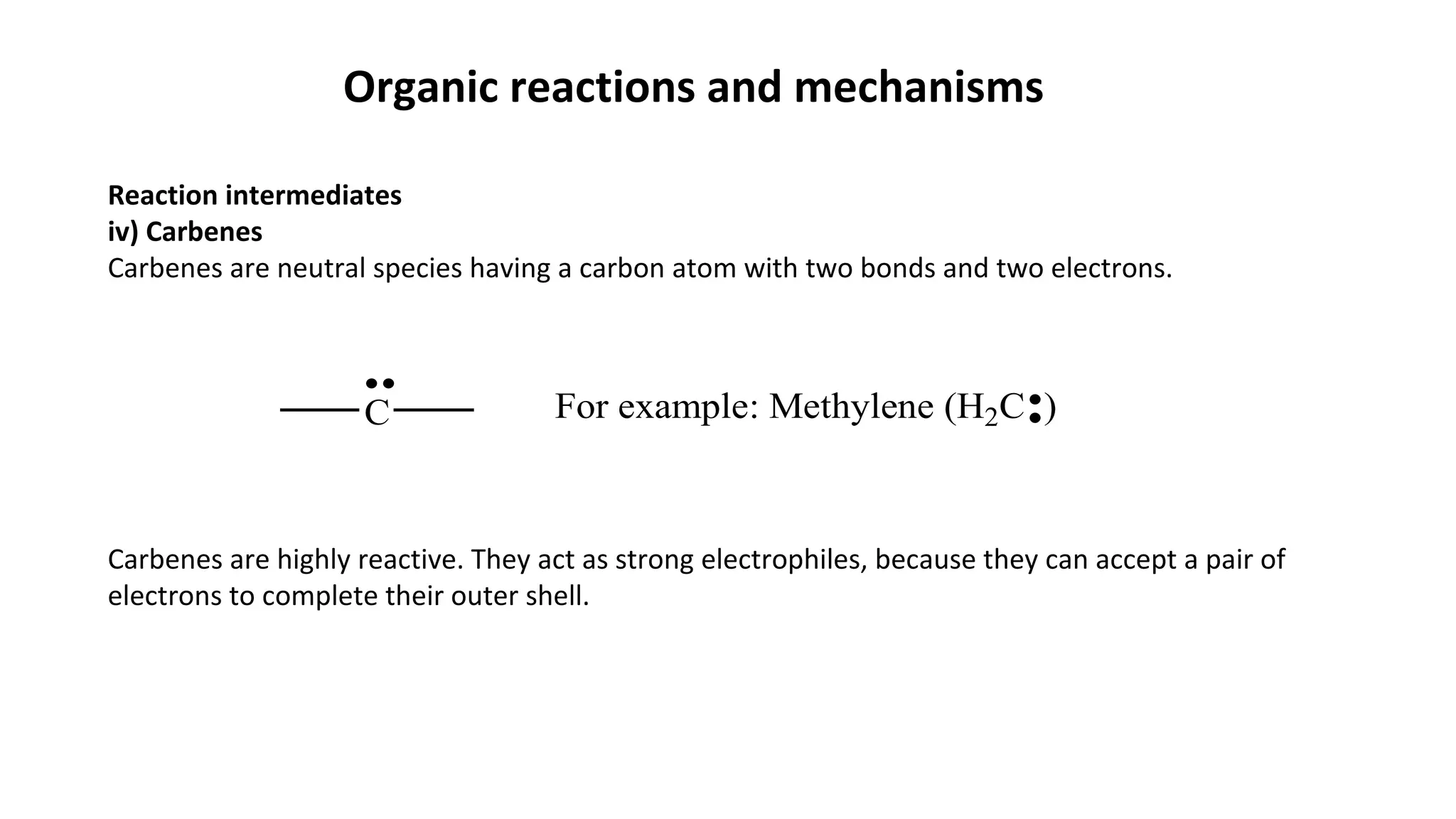 Organic reactions and mechanisms
Reaction intermediates
iv) Carbenes
Carbenes are neutral species having a carbon atom with two bonds and two electrons.
Carbenes are highly reactive. They act as strong electrophiles, because they can accept a pair of
electrons to complete their outer shell.
C For example: Methylene (H2C )
 