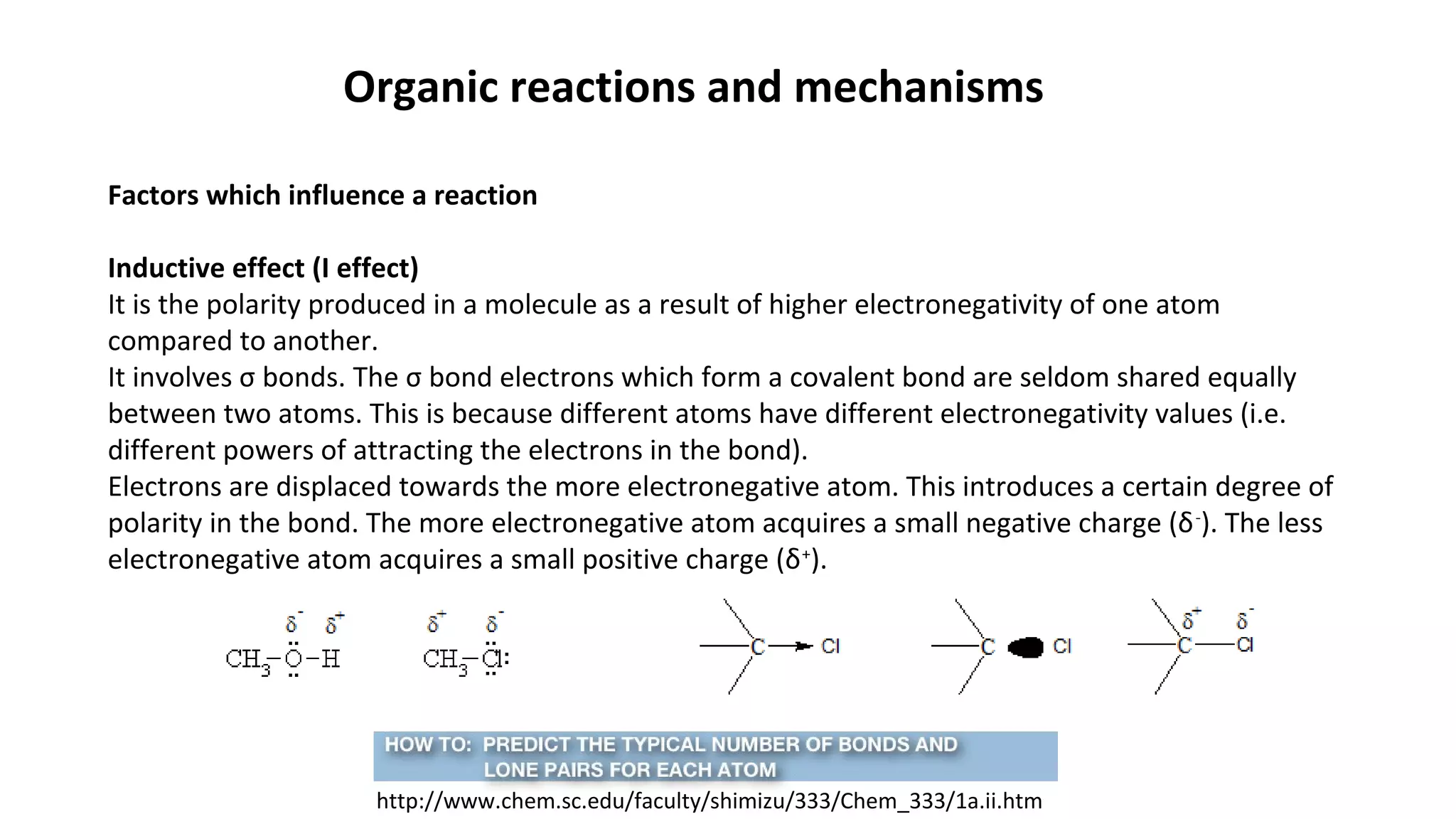 Organic reactions and mechanisms
Factors which influence a reaction
Inductive effect (I effect)
It is the polarity produced in a molecule as a result of higher electronegativity of one atom
compared to another.
It involves σ bonds. The σ bond electrons which form a covalent bond are seldom shared equally
between two atoms. This is because different atoms have different electronegativity values (i.e.
different powers of attracting the electrons in the bond).
Electrons are displaced towards the more electronegative atom. This introduces a certain degree of
polarity in the bond. The more electronegative atom acquires a small negative charge (δ-
). The less
electronegative atom acquires a small positive charge (δ+
).
http://www.chem.sc.edu/faculty/shimizu/333/Chem_333/1a.ii.htm
 