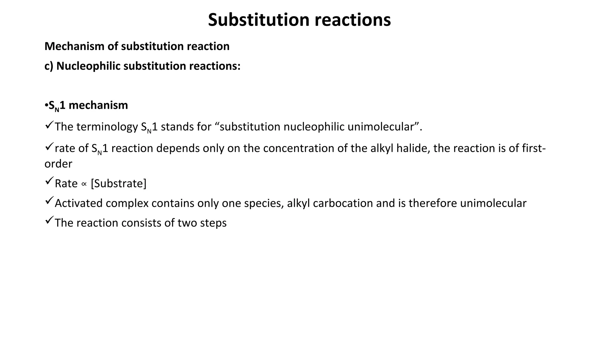 Substitution reactions
Mechanism of substitution reaction
c) Nucleophilic substitution reactions:
•SN1 mechanism
The terminology SN1 stands for “substitution nucleophilic unimolecular”.
rate of SN1 reaction depends only on the concentration of the alkyl halide, the reaction is of first-
order
Rate [Substrate]∝
Activated complex contains only one species, alkyl carbocation and is therefore unimolecular
The reaction consists of two steps
 