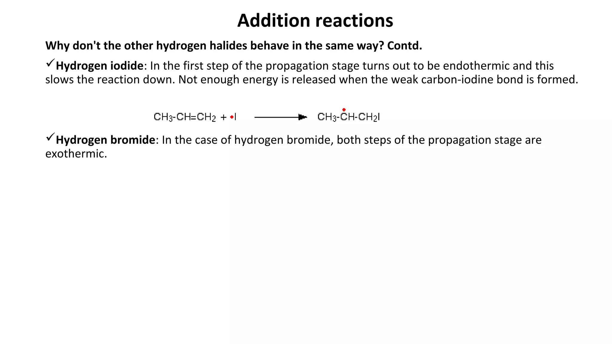 Addition reactions
Why don't the other hydrogen halides behave in the same way? Contd.
Hydrogen iodide: In the first step of the propagation stage turns out to be endothermic and this
slows the reaction down. Not enough energy is released when the weak carbon-iodine bond is formed.
Hydrogen bromide: In the case of hydrogen bromide, both steps of the propagation stage are
exothermic.
 