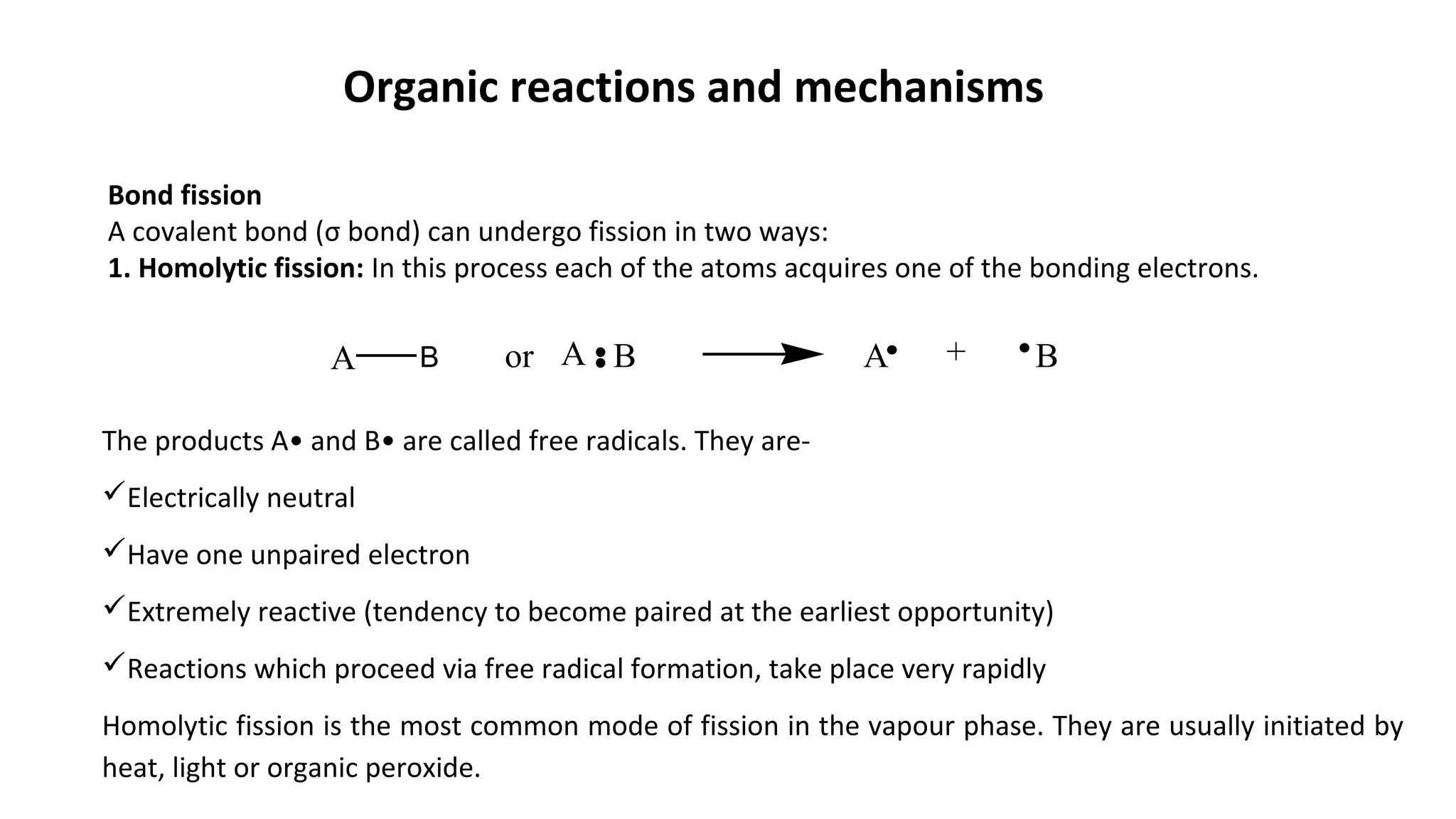 Organic reactions and mechanisms
Bond fission
A covalent bond (σ bond) can undergo fission in two ways:
1. Homolytic fission: In this process each of the atoms acquires one of the bonding electrons.
A A +BA B or B
The products A• and B• are called free radicals. They are-
Electrically neutral
Have one unpaired electron
Extremely reactive (tendency to become paired at the earliest opportunity)
Reactions which proceed via free radical formation, take place very rapidly
Homolytic fission is the most common mode of fission in the vapour phase. They are usually initiated by
heat, light or organic peroxide.
 