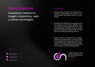 Sobre nosotros                   >   SOBRE NOSOTROS


                                     Nosotros somos creativos. Una vez que te es-
Consultora creativa en               cuchamos, simpatizamos con tu idea y la de-
                                     jamos reposar, no ponemos límites a la crea-
imagen corporativa, web              tividad.

y nuevas tecnologías.
                                     Se produce una empatía con tu proyecto, de la
                                     cual surgirán colores, formas, imágenes, fuen-
                                     tes y conceptos que proporcionarán las señas
                                     de identidad que mostrarás al mundo a partir
                                     de hoy, las veinticuatro horas del día, los siete
                                     días de la semana y los 365 días del año.



                                     Nuestra creación no termina con la imagen,
                                     continúa en la comunicación. Tu web y las nue-
                                     vas tecnologías forman parte de tu oficina en el
                                     mundo expresando tu personalidad. La sociali-
                                     zación 2.0 es indispensable para diferenciarse
                                     y así alcanzar la máxima competitividad.

> ENLACES


                                                             “ Quien es auténtico, asume
  reactionmedia.es | portfolio                               la responsabilidad por ser lo
                                                             que es y se reconoce libre de
  reactionmedia.es | nosotros                                ser lo que es. ”

  reactionmedia.es | contacto
                                                             Jean Paul Sartre
 