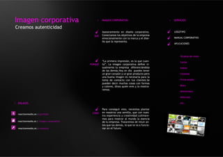 Imagen corporativa                            >    IMAGEN CORPORATIVA                          >   SERVICIOS

Creamos autenticidad
                                                   Asesoramiento en diseño corporativo.            LOGOTIPO
                                            QUÉ    Conectamos los objetivos de la empresa
                                                   emocionalmente con la marca y el dise-          MANUAL CORPORATIVO
                                                   ño que la representa.
                                                                                                   APLICACIONES




                                                                                                       Tarjetas de visita

                                                   “La primera impresión, es la que cuen-              Cartas
                                          PORQUÉ   ta”. La imagen corporativa define vi-
                                                   sualmente tu empresa diferenciándola                Sobres
                                                   de las demás.Hoy en día puedes tener
                                                   un gran corazón y un gran producto pero             Carpetas
                                                   una buena imagen es necesaria para la
                                                   toma de contacto con tus clientes.Se                Firma emails
                                                   pueden decir muchas cosas con formas
                                                   y colores, dinos quién eres y lo mostra-            Blocs
                                                   remos.
                                                                                                       Newsletters

                                                                                                       Vehículos

> ENLACES                                                                                              etc..

                                                   Para conseguir esto, necesitas plantar
                                           COMO    en nosotros una semilla, que con nues-
  reactionmedia.es | portfolio
                                                   tra experiencia y creatividad cultivare-
                                                   mos para mostrar al mundo la esencia
  reactionmedia.es | imagen corporativa            de tu empresa. Trataremos de intuir an-
                                                   tes que los demás, lo que te va a funcio-
  reactionmedia.es | contacto                      nar en el futuro.
 