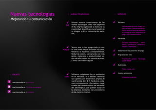 Nuevas tecnologías                            > NUEVAS TECNOLOGIAS                            >   SERVICIOS

Mejorando tu comunicación
                                                   Unimos nuestro conocimiento de las             Software
                                            QUÉ    nuevas tecnologías junto a los objetivos
                                                   de tu empresa aplicando la llama de la              Aplicaciones on-line, blogs, re-
                                                   creatividad. Amplificaremos el poder de             des sociales, posicionamiento,
                                                                                                       foros, aplicaciones de atención
                                                   tu imagen y de tu comunicación exte-
                                                                                                       al cliente on-line, pasarelas de
                                                   rior.                                               pago, ERP, tiendas online

                                                                                                  Hardware

                                                                                                       Equipos informáticos, servi-
                                                                                                       dores, periféricos, almacena-
                                                   Seguro que te has preguntado si exis-               miento, monitores..
                                          PORQUÉ   te una forma mejor de hacer las cosas.
                                                                                                  Implantación de pasarelas de pago
                                                   Nosotros lo hacemos constantemente.
                                                   Reducirás costes, contactarás con más          Programación web
                                                   gente, mejorarás la productividad, se-
                                                   rás más efectivo en tus comunicaciones.             Framework propio. Tecnlogía
                                                   Cuenta con nuestra ayuda.                           LAMP, WAMP.

                                                                                                  Multimedia

                                                                                                       Flash, video, etc..

                                                                                                  Hosting y dominios
> ENLACES                                          Software, adaptamos los ya existentes
                                           COMO    en el mercado, o si existen carencias               (Consultar precios)
                                                   las suplimos con desarrollos propios de
                                                   nuestra área de I+D+I. Hardware, esta-
  reactionmedia.es | portfolio
                                                   mos continuamente informados y capa-
                                                   citados para asesorarte en las necesida-
  reactionmedia.es | nuevas tecnologias            des tecnologicas que puedan surgir en
                                                   tu empresa. Contamos con proveedores
  reactionmedia.es | contacto                      de las mejores marcas.
 