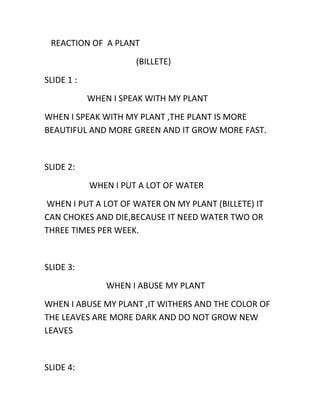 REACTION OF A PLANT
(BILLETE)
SLIDE 1 :
WHEN I SPEAK WITH MY PLANT
WHEN I SPEAK WITH MY PLANT ,THE PLANT IS MORE
BEAUTIFUL AND MORE GREEN AND IT GROW MORE FAST.

SLIDE 2:
WHEN I PUT A LOT OF WATER
WHEN I PUT A LOT OF WATER ON MY PLANT (BILLETE) IT
CAN CHOKES AND DIE,BECAUSE IT NEED WATER TWO OR
THREE TIMES PER WEEK.

SLIDE 3:
WHEN I ABUSE MY PLANT
WHEN I ABUSE MY PLANT ,IT WITHERS AND THE COLOR OF
THE LEAVES ARE MORE DARK AND DO NOT GROW NEW
LEAVES

SLIDE 4:

 