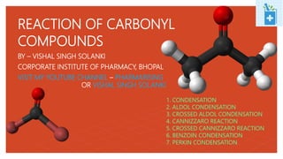 BY – VISHAL SINGH SOLANKI
CORPORATE INSTITUTE OF PHARMACY, BHOPAL
VISIT MY YOUTUBE CHANNEL – PHARMARISING
OR VISHAL SINGH SOLANKI
REACTION OF CARBONYL
COMPOUNDS
1. CONDENSATION
2. ALDOL CONDENSATION
3. CROSSED ALDOL CONDENSATION
4. CANNIZZARO REACTION
5. CROSSED CANNIZZARO REACTION
6. BENZOIN CONDENSATION
7. PERKIN CONDENSATION
 