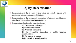 3) By Racemisation
➢ Racemisation is the process of converting an optically active (d/l)
compound into the racemic modification.
➢ Racemization is the process of production of racemic modification
starting with one of the pure enantiomers.
➢ Important mechanisms for racemisation are
A) Thermal racemisation
B) By anion formation
C) By cation formation
D) By reversible formation of stable inactive
intermediates
E) By walden inversion
F) By chemical transformation
11
 