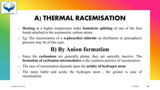 A) THERMAL RACEMISATION
o Heating at a higher temperature make homolytic splitting of one of the four
bonds attached to the asymmetric carbon atoms.
o Eg: The racemization of a α-phenethyl chloride on distillation at atmospheric
pressure may be of this type.
B) By Anion formation
o Since the carbanions are generally planar, they are optically inactive. The
formation of carbanion intermediates is the common practice of racemisation.
o The ease of racemisation depends upon the acidity of hydrogen atom
o The more liable and acidic the hydrogen atom , the greater is ease of
racemisation.
Sample footer text 3/1/20XX 12
 