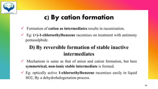 c) By cation formation
✓ Formation of cation as intermediates results in racemisation.
✓ Eg: (+)-1-chloroethylbenzene racemises on treatment with antimony
pentasulphide.
D) By reversible formation of stable inactive
intermediates
✓ Mechanism is same as that of anion and cation formation, but here
symmetrical, non-ionic stable intermediate is formed.
✓ Eg: optically active 1-chloroethylbenzene racemises easily in liquid
SO2, By a dehydrohalogenation process.
13
 