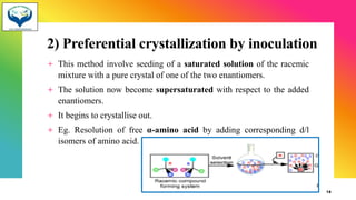 2) Preferential crystallization by inoculation
+ This method involve seeding of a saturated solution of the racemic
mixture with a pure crystal of one of the two enantiomers.
+ The solution now become supersaturated with respect to the added
enantiomers.
+ It begins to crystallise out.
+ Eg. Resolution of free α-amino acid by adding corresponding d/l
isomers of amino acid.
18
 