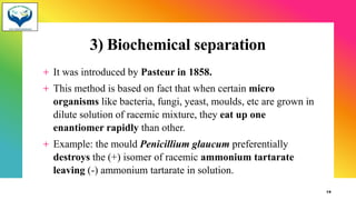 3) Biochemical separation
+ It was introduced by Pasteur in 1858.
+ This method is based on fact that when certain micro
organisms like bacteria, fungi, yeast, moulds, etc are grown in
dilute solution of racemic mixture, they eat up one
enantiomer rapidly than other.
+ Example: the mould Penicillium glaucum preferentially
destroys the (+) isomer of racemic ammonium tartarate
leaving (-) ammonium tartarate in solution.9
19
 