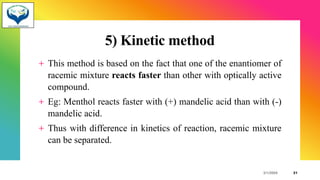 5) Kinetic method
+ This method is based on the fact that one of the enantiomer of
racemic mixture reacts faster than other with optically active
compound.
+ Eg: Menthol reacts faster with (+) mandelic acid than with (-)
mandelic acid.
+ Thus with difference in kinetics of reaction, racemic mixture
can be separated.
3/1/20XX 21
 