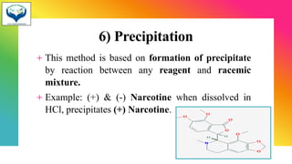 6) Precipitation
+ This method is based on formation of precipitate
by reaction between any reagent and racemic
mixture.
+ Example: (+) & (-) Narcotine when dissolved in
HCl, precipitates (+) Narcotine.
22
 