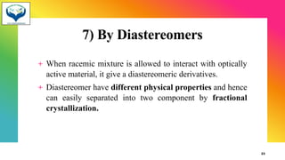 7) By Diastereomers
+ When racemic mixture is allowed to interact with optically
active material, it give a diastereomeric derivatives.
+ Diastereomer have different physical properties and hence
can easily separated into two component by fractional
crystallization.
23
 