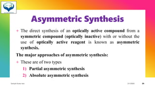 Asymmetric Synthesis
+ The direct synthesis of an optically active compound from a
symmetric compound (optically inactive) with or without the
use of optically active reagent is known as asymmetric
synthesis.
The major approaches of asymmetric synthesis:
+ These are of two types
1) Partial asymmetric synthesis
2) Absolute asymmetric synthesis
Sample footer text 3/1/20XX 25
 