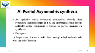 A) Partial Asymmetric synthesis
+ An optically active compound synthesised directly from
symmetric (achiral) compound by the intermediate use of semi
optically active compound is known as partial asymmetric
synthesis.
+ Examples:
1) Preparation of valeric acid from methyl ethyl malonic acid
with the aid of brucine.
Sample footer text 3/1/20XX 26
 