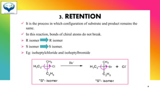 3. RETENTION
✓ It is the process in which configuration of substrate and product remains the
same.
✓ In this reaction, bonds of chiral atoms do not break.
➢ R isomer R isomer
➢ S isomer S isomer.
➢ Eg: isoheptylchloride and isoheptylbromide
6
 