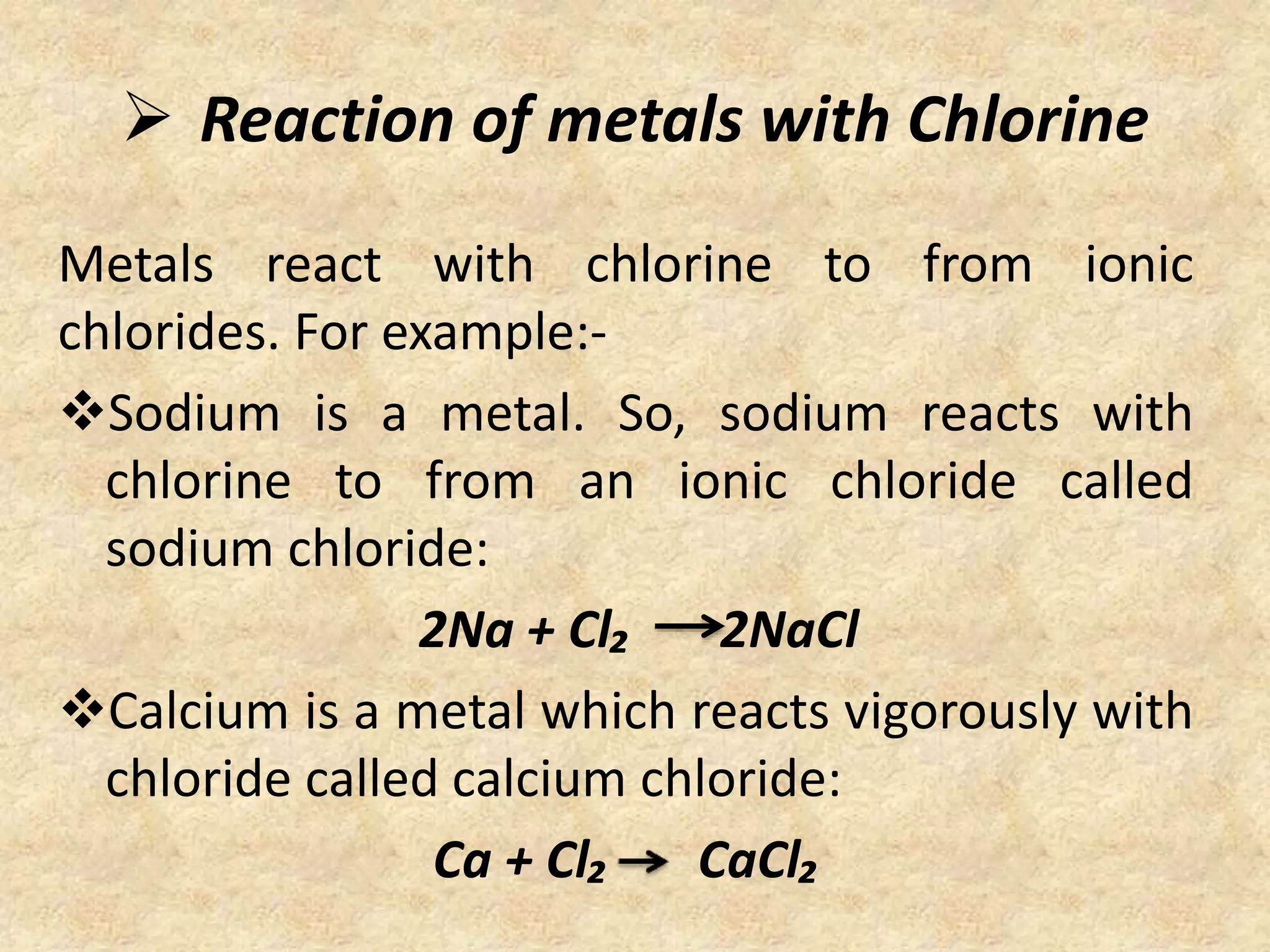  Reaction of metals with Chlorine 
Metals react with chlorine to from ionic 
chlorides. For example:- 
Sodium is a metal. So, sodium reacts with 
chlorine to from an ionic chloride called 
sodium chloride: 
2Na + Cl₂ 2NaCl 
Calcium is a metal which reacts vigorously with 
chloride called calcium chloride: 
Ca + Cl₂ CaCl₂ 
 
