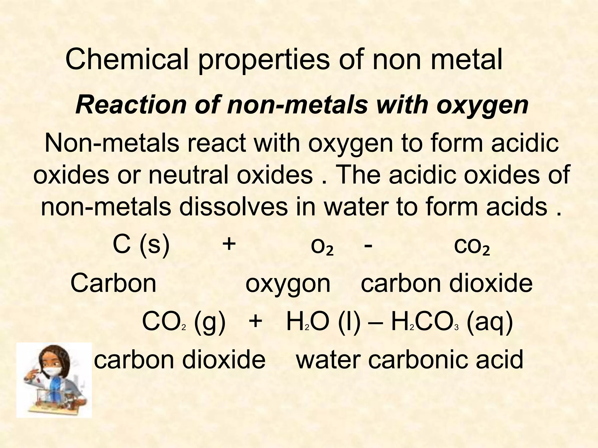 Chemical properties of non metal 
Reaction of non-metals with oxygen 
Non-metals react with oxygen to form acidic 
oxides or neutral oxides . The acidic oxides of 
non-metals dissolves in water to form acids . 
C (s) + o₂ - co₂ 
Carbon oxygon carbon dioxide 
CO2 (g) + H2O (l) – H2CO3 (aq) 
carbon dioxide water carbonic acid 
 
