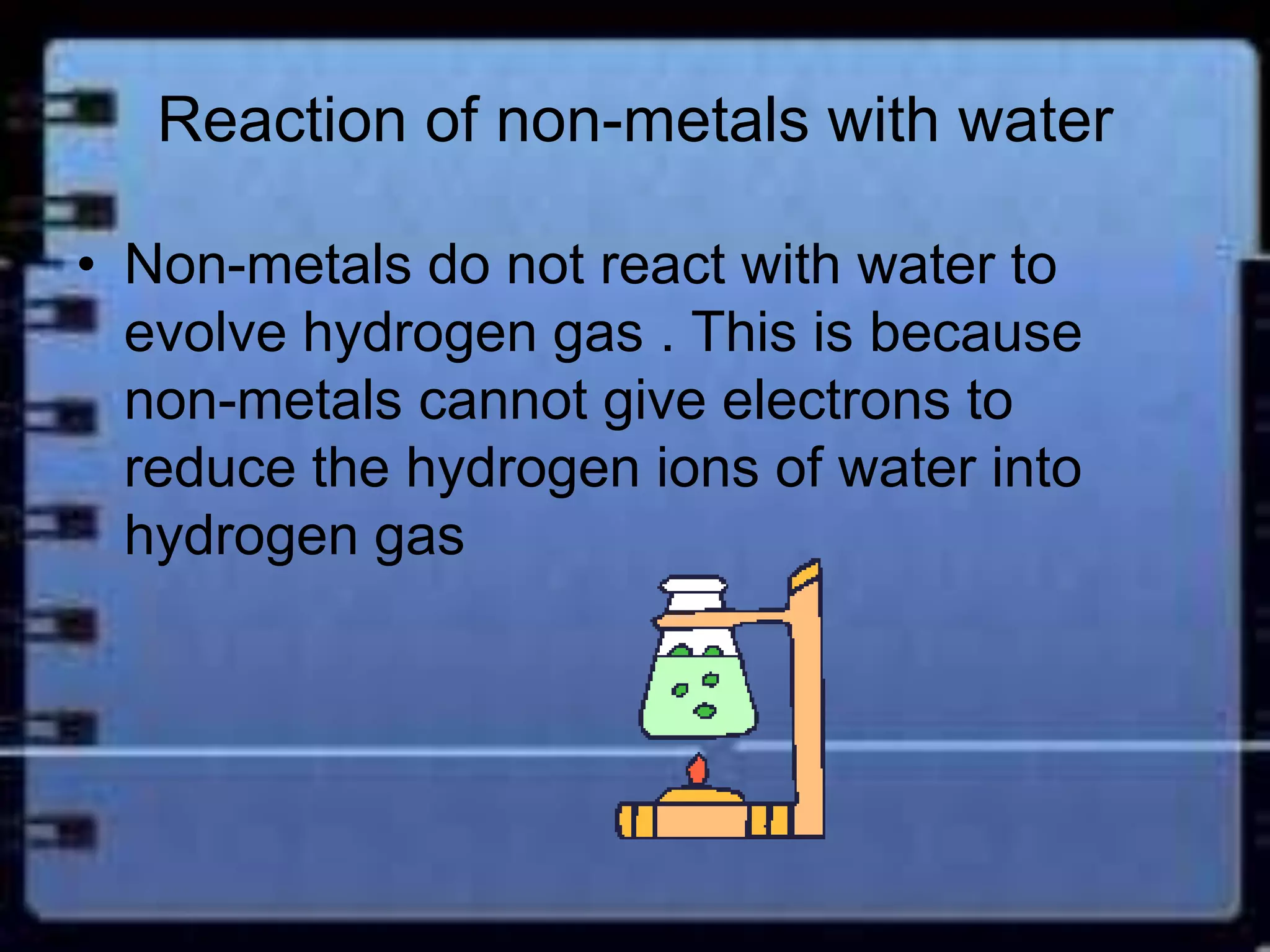 Reaction of non-metals with water 
• Non-metals do not react with water to 
evolve hydrogen gas . This is because 
non-metals cannot give electrons to 
reduce the hydrogen ions of water into 
hydrogen gas 
 