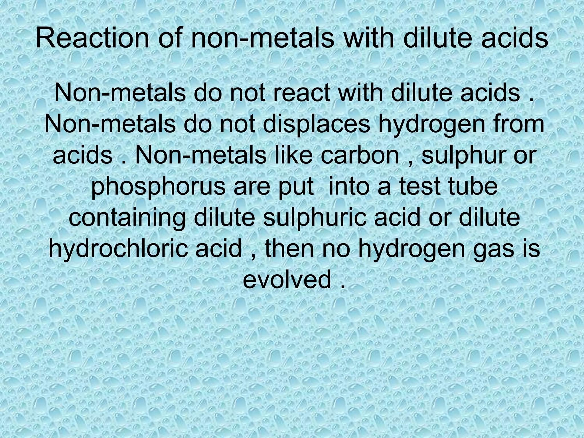 Reaction of non-metals with dilute acids 
Non-metals do not react with dilute acids . 
Non-metals do not displaces hydrogen from 
acids . Non-metals like carbon , sulphur or 
phosphorus are put into a test tube 
containing dilute sulphuric acid or dilute 
hydrochloric acid , then no hydrogen gas is 
evolved . 
 