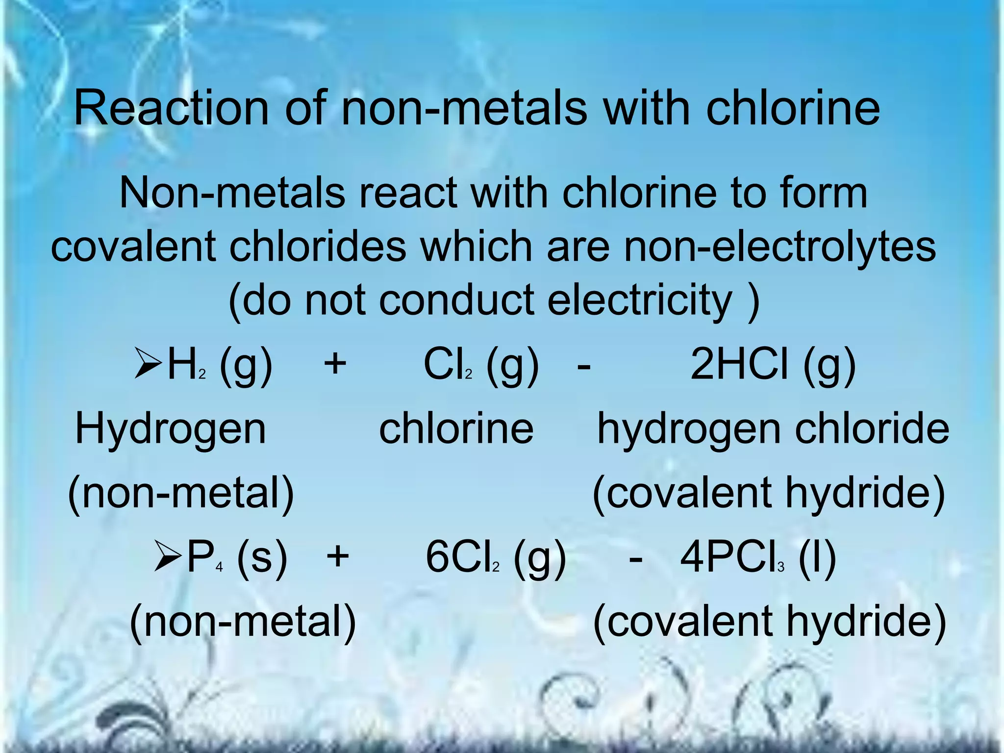 Reaction of non-metals with chlorine 
Non-metals react with chlorine to form 
covalent chlorides which are non-electrolytes 
(do not conduct electricity ) 
H2 (g) + Cl2 (g) - 2HCl (g) 
Hydrogen chlorine hydrogen chloride 
(non-metal) (covalent hydride) 
P4 (s) + 6Cl2 (g) - 4PCl3 (l) 
(non-metal) (covalent hydride) 
 